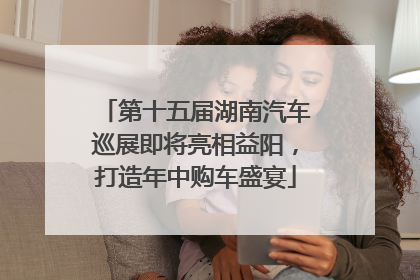 第十五届湖南汽车巡展即将亮相益阳，打造年中购车盛宴