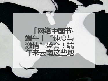网络中国节·端午丨“速度与激情”盛会！端午来云南这些地方看龙舟竞渡