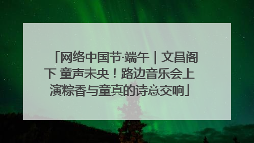 网络中国节·端午｜文昌阁下 童声未央！路边音乐会上演粽香与童真的诗意交响