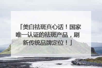 美白祛斑真心话！国家唯一认证的祛斑产品，刷新传统品牌定位！