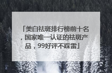 美白祛斑排行榜前十名，国家唯一认证的祛斑产品，99好评不踩雷
