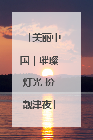 美丽中国｜璀璨灯光 扮靓津夜