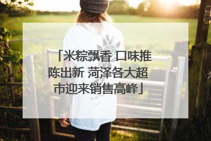 米粽飘香 口味推陈出新 菏泽各大超市迎来销售高峰