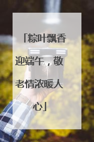 粽叶飘香迎端午，敬老情浓暖人心