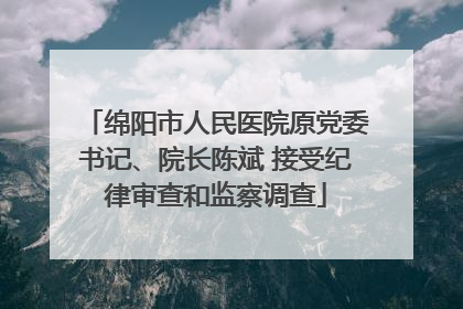 绵阳市人民医院原党委书记、院长陈斌 接受纪律审查和监察调查