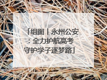 组图丨永州公安：全力护航高考 守护学子逐梦路