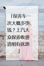 保养车一次大概多少钱？上汽大众保养收费透明有优惠