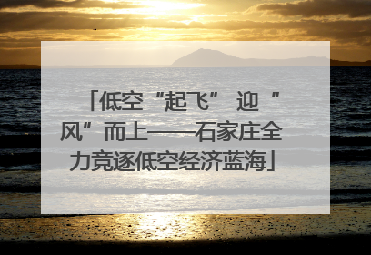 低空“起飞” 迎“风”而上——石家庄全力竞逐低空经济蓝海