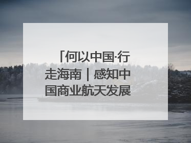 何以中国·行走海南｜感知中国商业航天发展，从文昌开始
