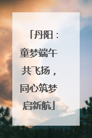丹阳：童梦端午共飞扬，同心筑梦启新航