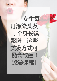 一女生每月漂染头发，全身长满紫斑！这些美发方式可能会致癌！紧急提醒