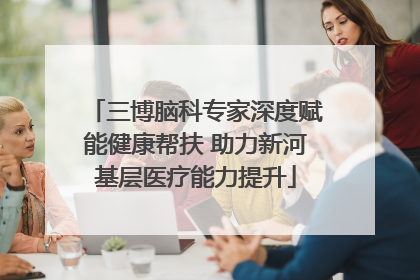 三博脑科专家深度赋能健康帮扶 助力新河基层医疗能力提升