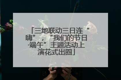 三地联动三日连“嗨”，“我们的节日·端午”主题活动上演花式出圈