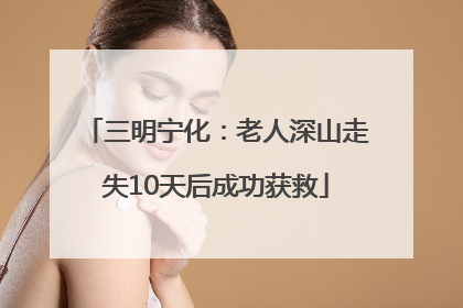 三明宁化：老人深山走失10天后成功获救