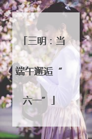 三明：当端午邂逅“六一”