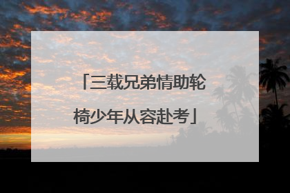 三载兄弟情助轮椅少年从容赴考