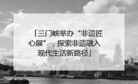 三门峡举办“非遗匠心展”，探索非遗融入现代生活新路径