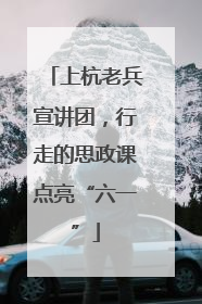 上杭老兵宣讲团，行走的思政课点亮“六一”