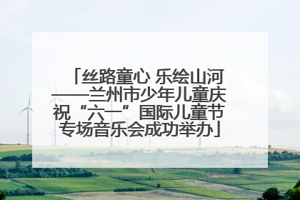 丝路童心 乐绘山河——兰州市少年儿童庆祝“六一”国际儿童节专场音乐会成功举办