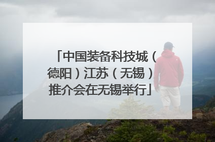 中国装备科技城（德阳）江苏（无锡）推介会在无锡举行