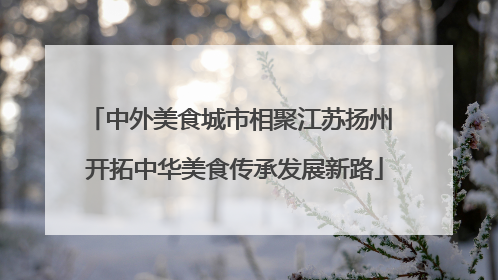 中外美食城市相聚江苏扬州 开拓中华美食传承发展新路