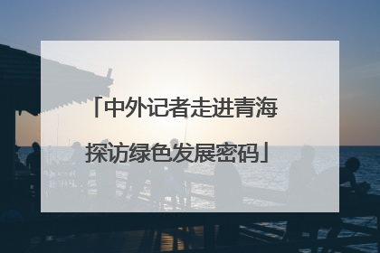 中外记者走进青海 探访绿色发展密码