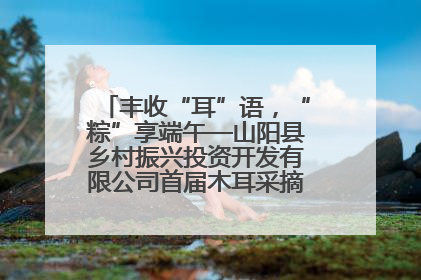 丰收“耳”语，“粽”享端午—山阳县乡村振兴投资开发有限公司首届木耳采摘活动盛大启幕