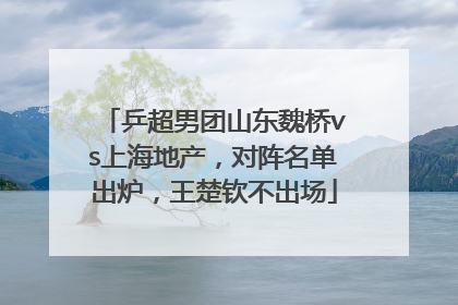 乒超男团山东魏桥vs上海地产，对阵名单出炉，王楚钦不出场