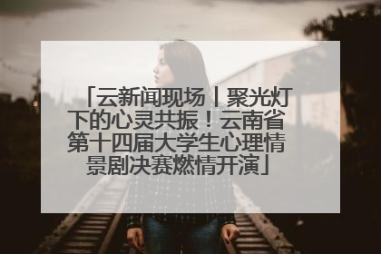 云新闻现场丨聚光灯下的心灵共振！云南省第十四届大学生心理情景剧决赛燃情开演