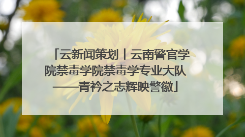 云新闻策划丨云南警官学院禁毒学院禁毒学专业大队——青衿之志辉映警徽