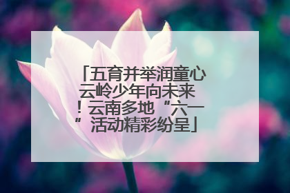五育并举润童心 云岭少年向未来！云南多地“六一”活动精彩纷呈