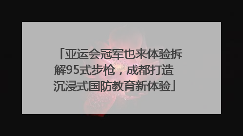 亚运会冠军也来体验拆解95式步枪，成都打造沉浸式国防教育新体验