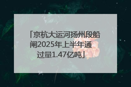 京杭大运河扬州段船闸2025年上半年通过量1.47亿吨