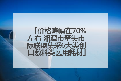 价格降幅在70%左右 湘潭市牵头市际联盟集采6大类创口敷料类医用耗材