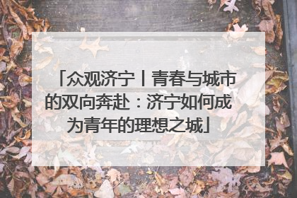 众观济宁丨青春与城市的双向奔赴：济宁如何成为青年的理想之城