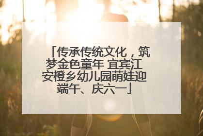 传承传统文化，筑梦金色童年 宜宾江安橙乡幼儿园萌娃迎端午、庆六一