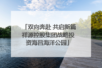 双向奔赴 共启新篇 祥源控股集团战略投资海昌海洋公园