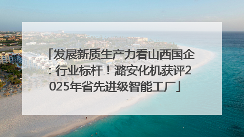 发展新质生产力看山西国企：行业标杆！潞安化机获评2025年省先进级智能工厂