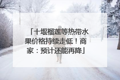 十堰榴莲等热带水果价格持续走低！商家：预计还能再降