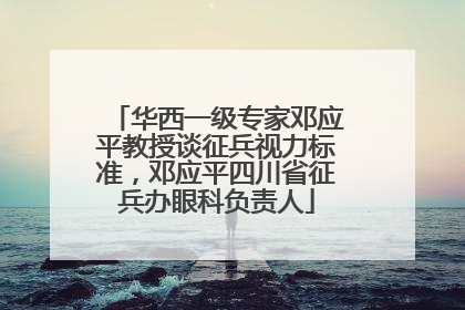 华西一级专家邓应平教授谈征兵视力标准，邓应平四川省征兵办眼科负责人