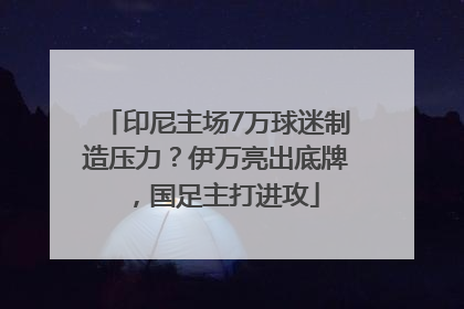 印尼主场7万球迷制造压力？伊万亮出底牌，国足主打进攻