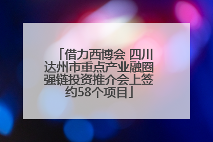 借力西博会 四川达州市重点产业融圈强链投资推介会上签约58个项目