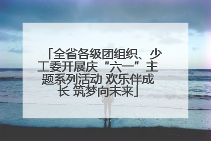 全省各级团组织、少工委开展庆“六一”主题系列活动 欢乐伴成长 筑梦向未来