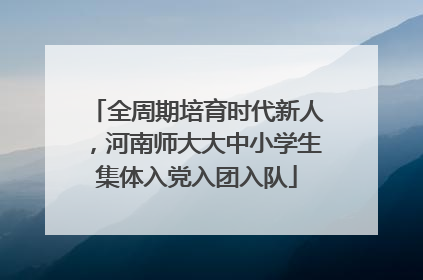 全周期培育时代新人，河南师大大中小学生集体入党入团入队