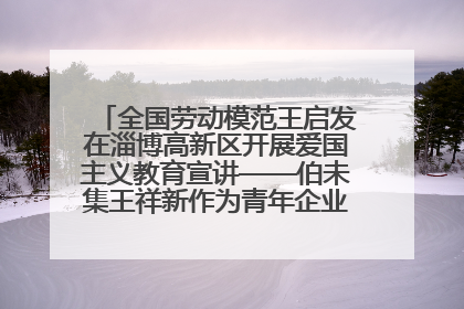 全国劳动模范王启发在淄博高新区开展爱国主义教育宣讲——伯未集王祥新作为青年企业家代表作主题演讲