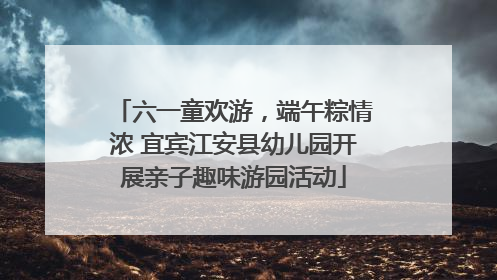 六一童欢游，端午粽情浓 宜宾江安县幼儿园开展亲子趣味游园活动
