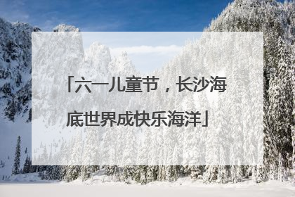 六一儿童节，长沙海底世界成快乐海洋