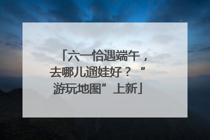 六一恰遇端午，去哪儿遛娃好？“游玩地图”上新