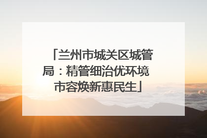 兰州市城关区城管局：精管细治优环境 市容焕新惠民生