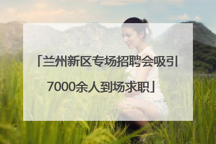 兰州新区专场招聘会吸引7000余人到场求职